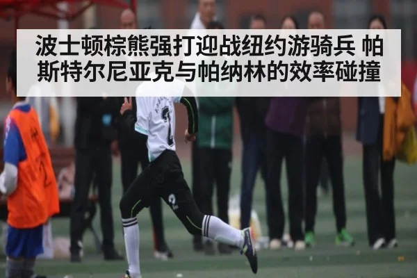 波士顿棕熊强打迎战纽约游骑兵 帕斯特尔尼亚克与帕纳林的效率碰撞(kaiyun)